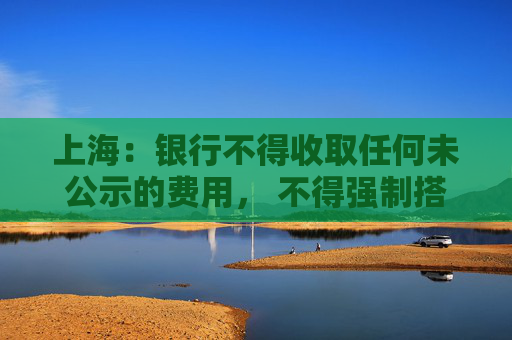 上海：银行不得收取任何未公示的费用， 不得强制搭售理财，将抽查  第1张