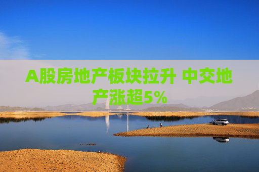 A股房地产板块拉升 中交地产涨超5%  第1张