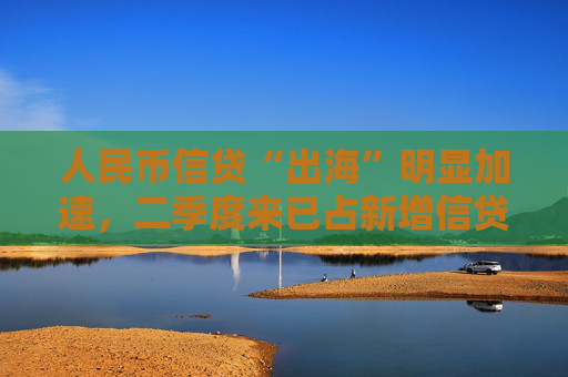 人民币信贷“出海”明显加速，二季度来已占新增信贷8.6%，汇率等三大动因背后推动