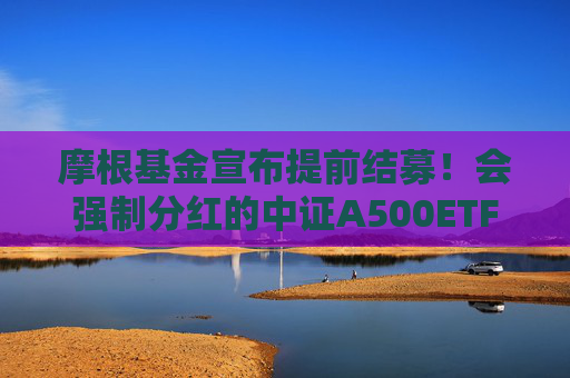 摩根基金宣布提前结募！会强制分红的中证A500ETF为啥这么火？