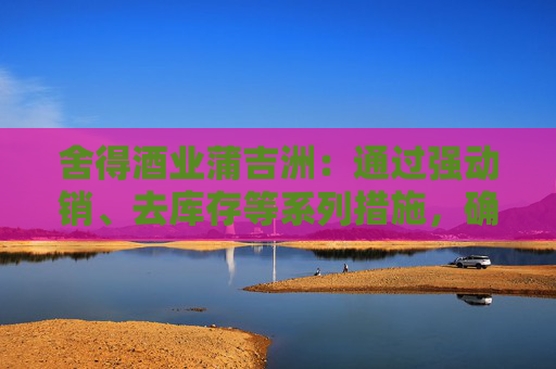 舍得酒业蒲吉洲：通过强动销、去库存等系列措施，确保渠道库存处于良性状态