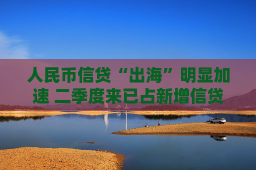 人民币信贷“出海”明显加速 二季度来已占新增信贷8.6% 汇率等三大动因背后推动