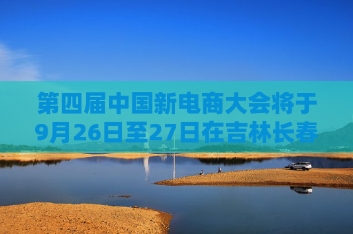 第四届中国新电商大会将于9月26日至27日在吉林长春举办