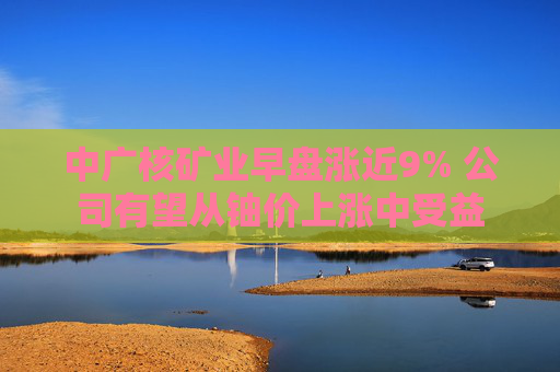 中广核矿业早盘涨近9% 公司有望从铀价上涨中受益  第1张