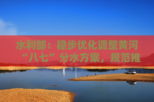 水利部：稳步优化调整黄河“八七”分水方案，规范推进水权交易