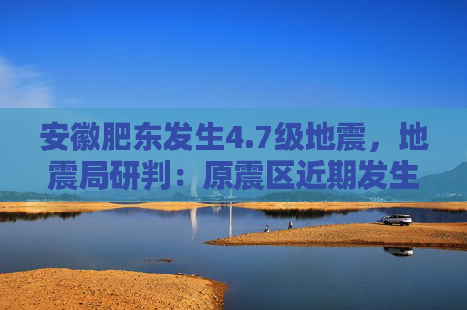 安徽肥东发生4.7级地震，地震局研判：原震区近期发生5.0级以上地震可能性不大