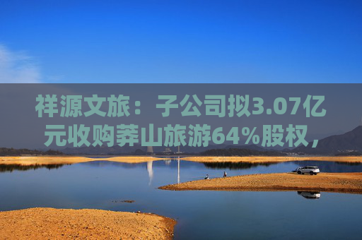 祥源文旅：子公司拟3.07亿元收购莽山旅游64%股权，将在湘南地区实现旅游目的地布局  第1张