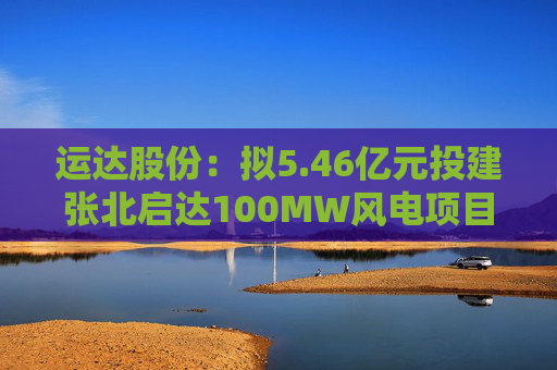 运达股份：拟5.46亿元投建张北启达100MW风电项目  第1张