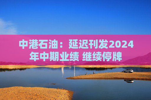 中港石油：延迟刊发2024年中期业绩 继续停牌