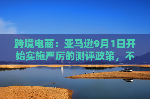 跨境电商：亚马逊9月1日开始实施严厉的测评政策，不能刷测评，否则永封店铺  第1张