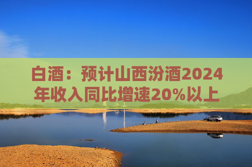 白酒：预计山西汾酒2024年收入同比增速20%以上