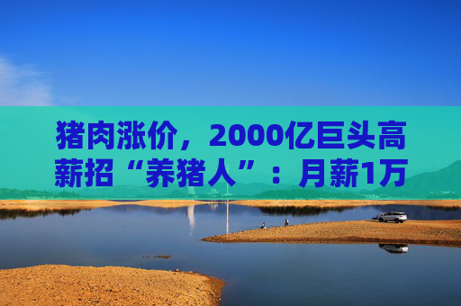 猪肉涨价，2000亿巨头高薪招“养猪人”：月薪1万元起，高的4万元