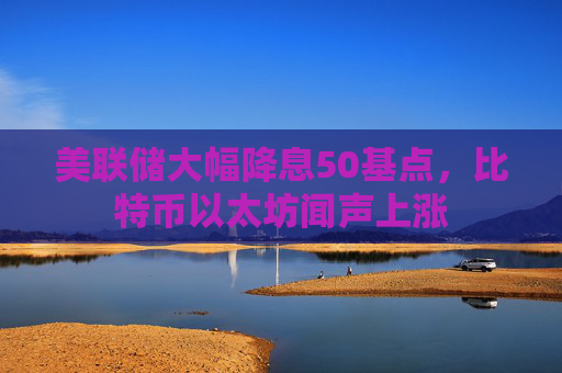 美联储大幅降息50基点，比特币以太坊闻声上涨  第1张