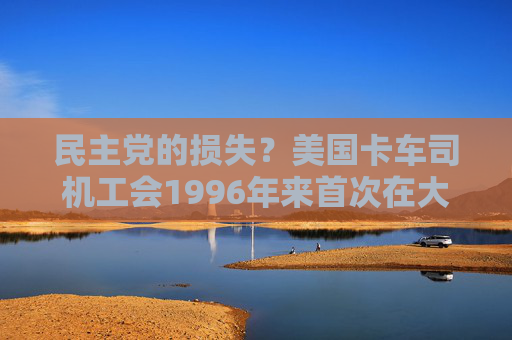 民主党的损失？美国卡车司机工会1996年来首次在大选中保持中立  第1张