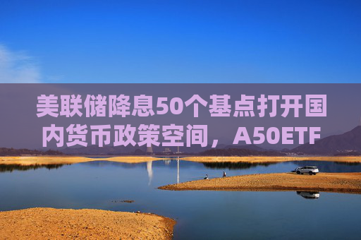 美联储降息50个基点打开国内货币政策空间，A50ETF华宝（159596）触底反弹