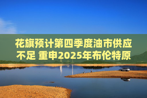 花旗预计第四季度油市供应不足 重申2025年布伦特原油料跌至60美元