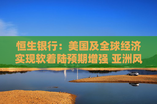 恒生银行：美国及全球经济实现软着陆预期增强 亚洲风险资产预计将明显受惠  第1张