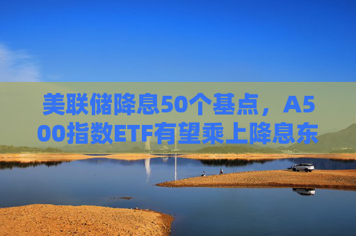 美联储降息50个基点，A500指数ETF有望乘上降息东风？