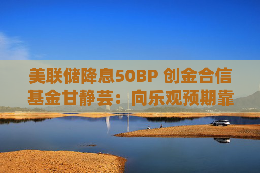 美联储降息50BP 创金合信基金甘静芸：向乐观预期靠拢 助力软着陆