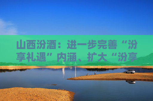 山西汾酒：进一步完善“汾享礼遇”内涵、扩大“汾享礼遇”模式覆盖范围