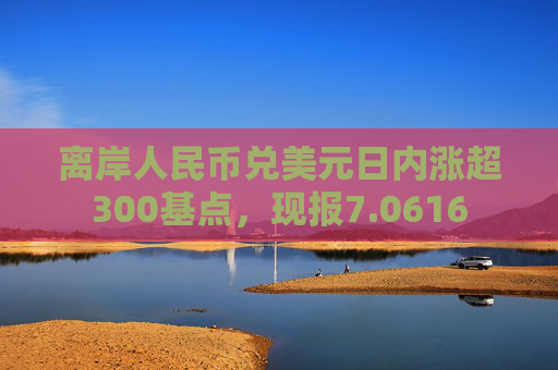 离岸人民币兑美元日内涨超300基点，现报7.0616