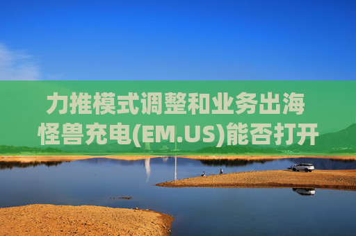 力推模式调整和业务出海 怪兽充电(EM.US)能否打开新增长局面?  第1张