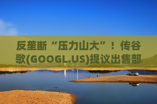 反垄断“压力山大”！传谷歌(GOOGL.US)提议出售部分广告业务，欧洲出版商不买账