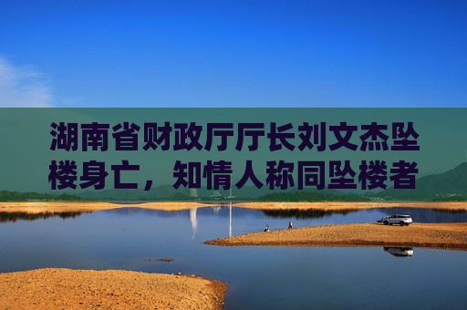 湖南省财政厅厅长刘文杰坠楼身亡，知情人称同坠楼者与其有工作关联