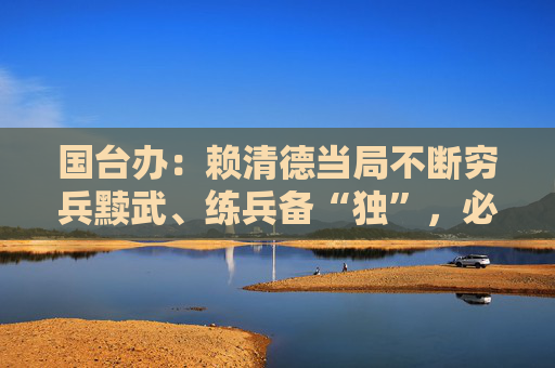 国台办：赖清德当局不断穷兵黩武、练兵备“独”，必将自取灭亡