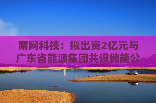 南网科技：拟出资2亿元与广东省能源集团共设储能公司，从事储能资产投资以及股权投资业务  第1张