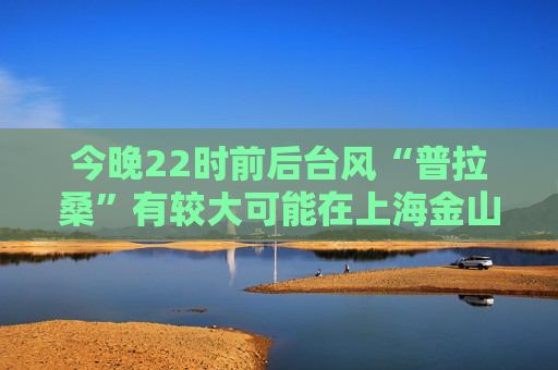 今晚22时前后台风“普拉桑”有较大可能在上海金山、奉贤或平湖一带二次登陆