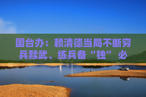 国台办：赖清德当局不断穷兵黩武、练兵备“独” 必将自取灭亡