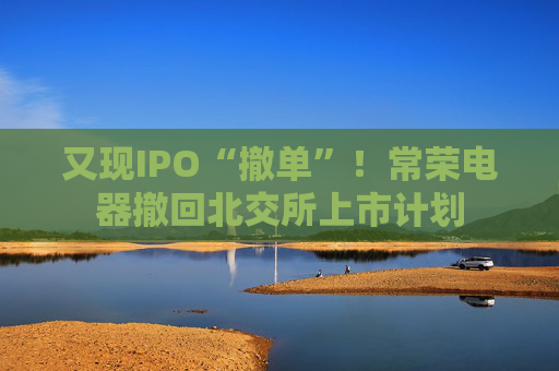 又现IPO“撤单”！常荣电器撤回北交所上市计划  第1张