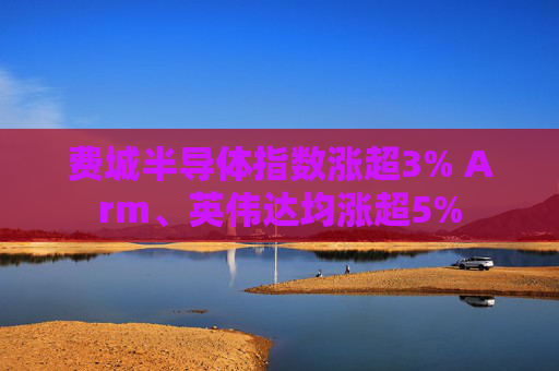 费城半导体指数涨超3% Arm、英伟达均涨超5%