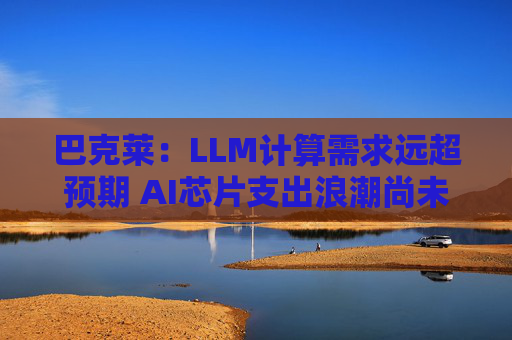 巴克莱：LLM计算需求远超预期 AI芯片支出浪潮尚未见顶  第1张