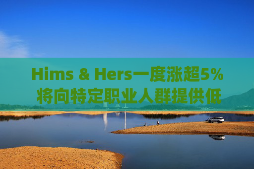 Hims & Hers一度涨超5% 将向特定职业人群提供低价的复合版本Wegovy