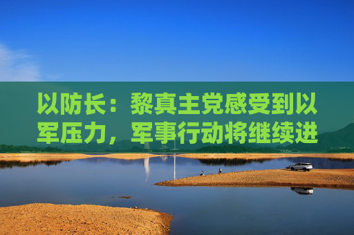 以防长：黎真主党感受到以军压力，军事行动将继续进行  第1张