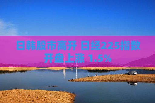 日韩股市高开 日经225指数开盘上涨 1.5%