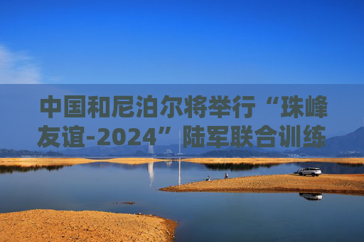 中国和尼泊尔将举行“珠峰友谊-2024”陆军联合训练  第1张