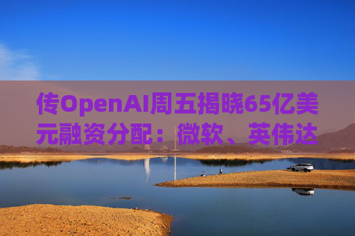 传OpenAI周五揭晓65亿美元融资分配：微软、英伟达争抢入场券，红杉却错失良机!  第1张