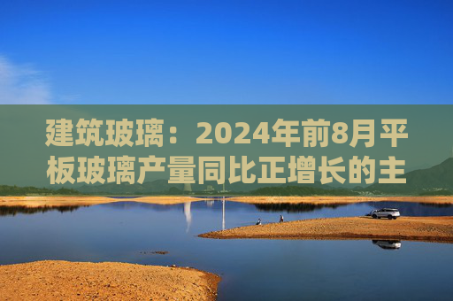 建筑玻璃：2024年前8月平板玻璃产量同比正增长的主要原因是下游和中间商增加了库存  第1张