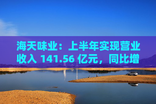 海天味业：上半年实现营业收入 141.56 亿元，同比增长 9.18%