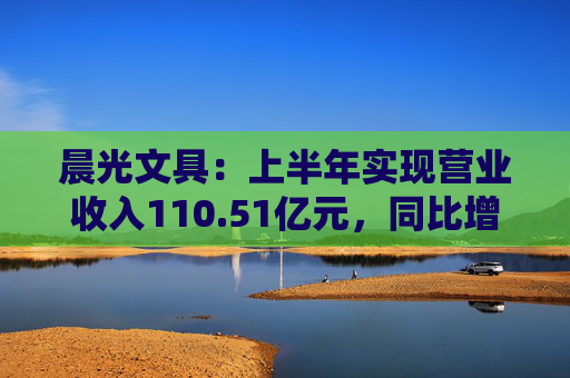 晨光文具：上半年实现营业收入110.51亿元，同比增长10.95%