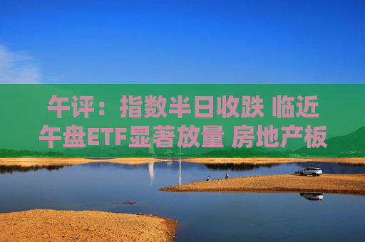 午评：指数半日收跌 临近午盘ETF显著放量 房地产板块震荡反弹  第1张