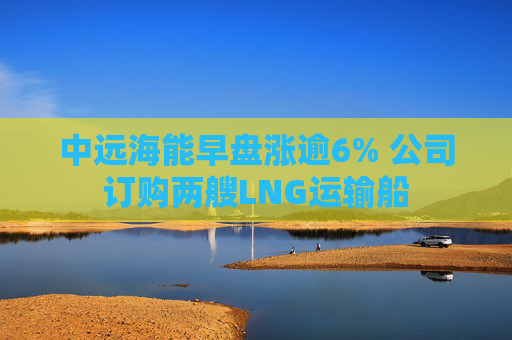 中远海能早盘涨逾6% 公司订购两艘LNG运输船  第1张