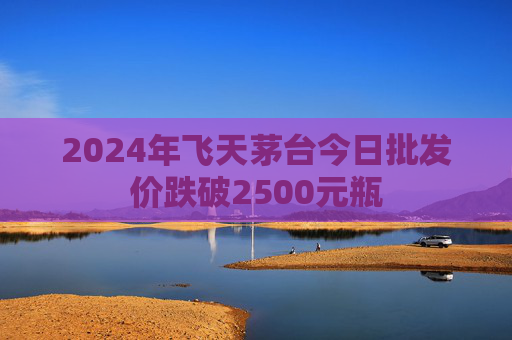 2024年飞天茅台今日批发价跌破2500元瓶  第1张