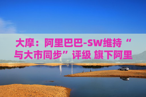 大摩：阿里巴巴-SW维持“与大市同步”评级 旗下阿里云大型语言模型推理成本大降  第1张