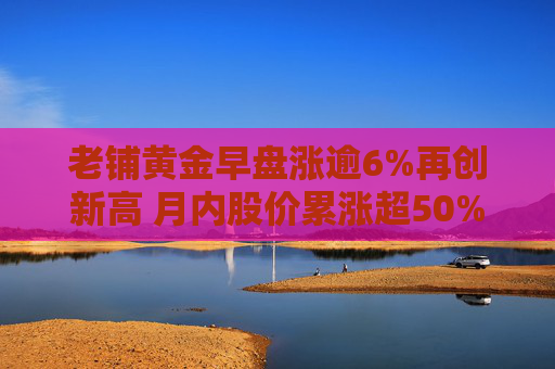 老铺黄金早盘涨逾6%再创新高 月内股价累涨超50%