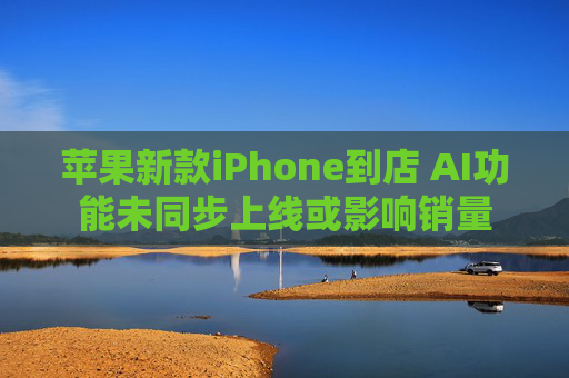 苹果新款iPhone到店 AI功能未同步上线或影响销量