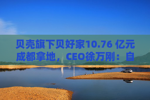 贝壳旗下贝好家10.76 亿元成都拿地，CEO徐万刚：自主操盘不意味要做地产开发商